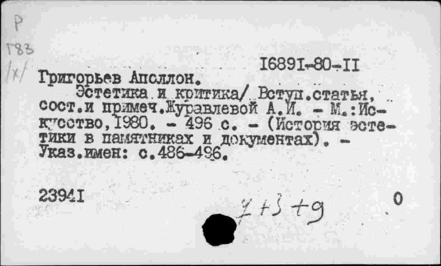 ﻿р
т
' •	.......... 16891^-80-II
Григорьев Аполлон. ..............
Эстетика, и клитика/ Встуд.статья, сост.и примеч.Журавлевой А.К - М.:Ис-‘ кусство,±980. - 496 с. - (История эстетики в памятниках и документах). -Указ.имен: с.486-496.
23941